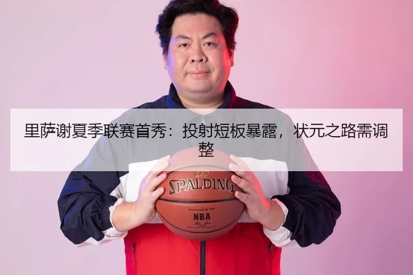 里萨谢夏季联赛首秀：投射短板暴露，状元之路需调整