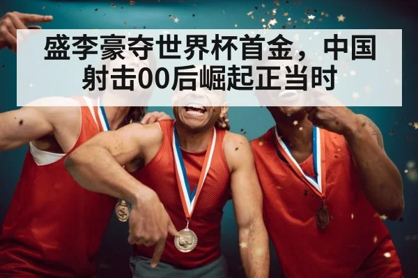 盛李豪夺世界杯首金，中国射击00后崛起正当时