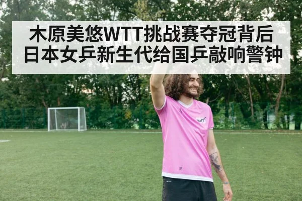 木原美悠WTT挑战赛夺冠背后 日本女乒新生代给国乒敲响警钟