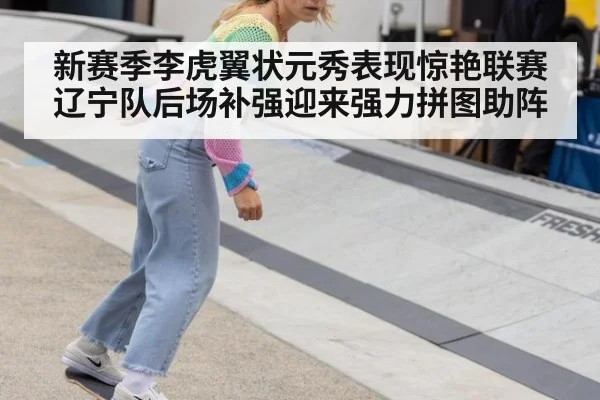 新赛季李虎翼状元秀表现惊艳联赛辽宁队后场补强迎来强力拼图助阵